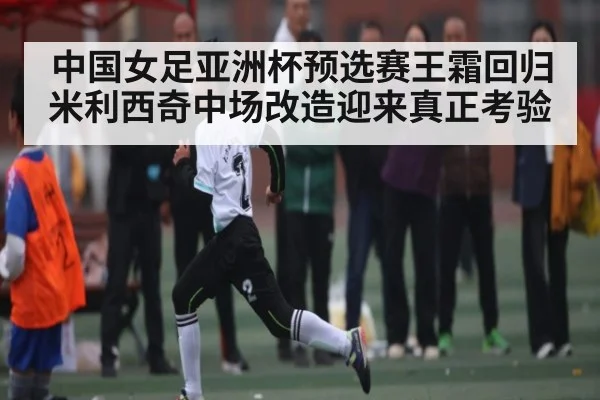 中国女足亚洲杯预选赛王霜回归米利西奇中场改造迎来真正考验（kaiyun）