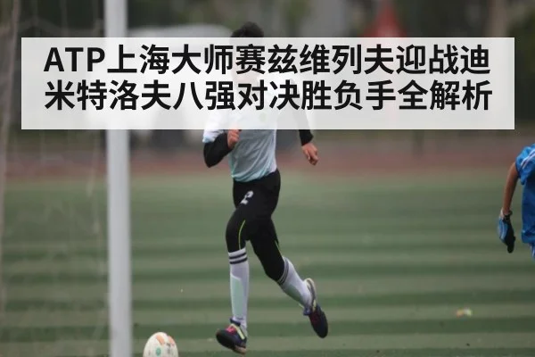 ATP上海大师赛兹维列夫迎战迪米特洛夫八强对决胜负手全解析（kaiyun）