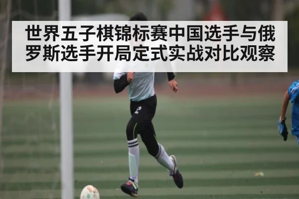 世界五子棋锦标赛中国选手与俄罗斯选手开局定式实战对比观察（kaiyun）